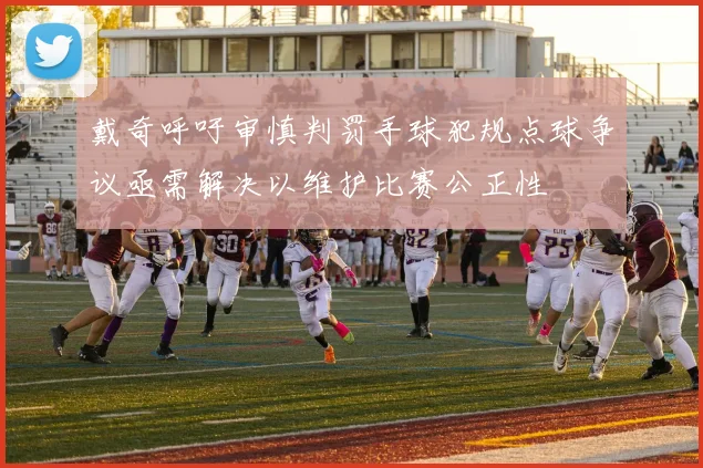 戴奇呼吁审慎判罚手球犯规点球争议亟需解决以维护比赛公正性