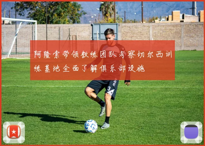 阿隆索带领教练团队考察切尔西训练基地全面了解俱乐部设施