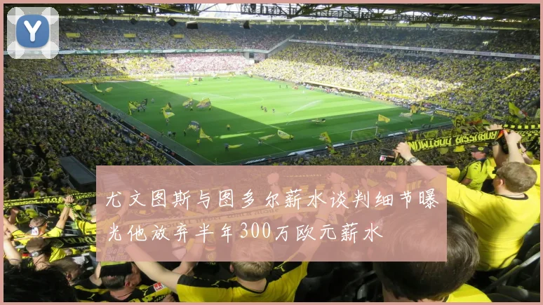 尤文图斯与图多尔薪水谈判细节曝光他放弃半年300万欧元薪水