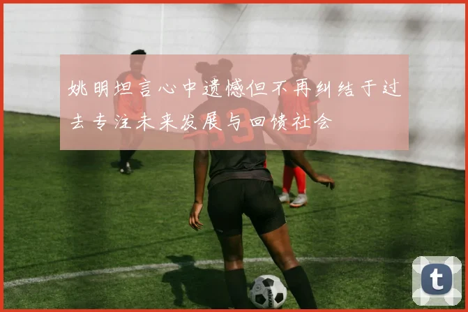 姚明坦言心中遗憾但不再纠结于过去专注未来发展与回馈社会