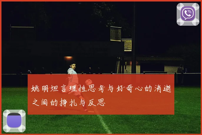 姚明坦言理性思考与好奇心的消逝之间的挣扎与反思