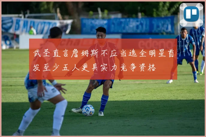 武圣直言詹姆斯不应当选全明星首发至少五人更具实力竞争资格