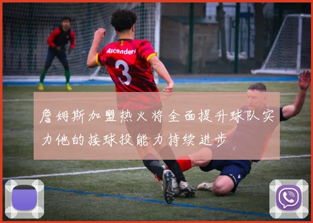 詹姆斯加盟热火将全面提升球队实力他的接球投能力持续进步