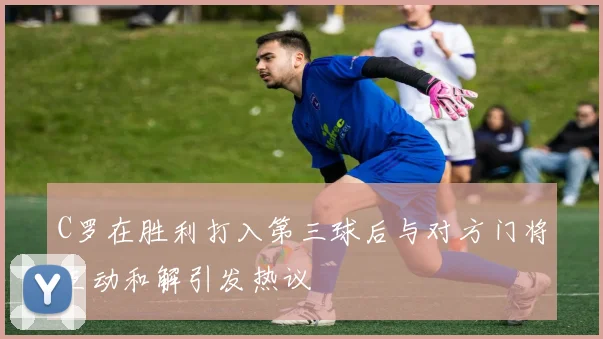 C罗在胜利打入第三球后与对方门将互动和解引发热议