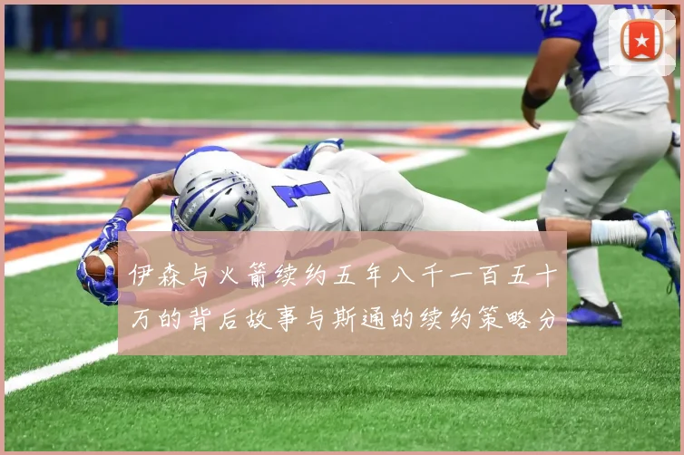 伊森与火箭续约五年八千一百五十万的背后故事与斯通的续约策略分析