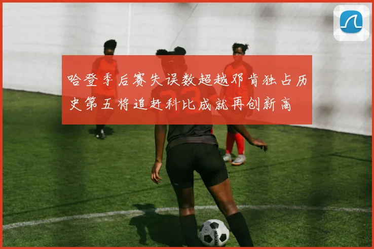 哈登季后赛失误数超越邓肯独占历史第五将追赶科比成就再创新高