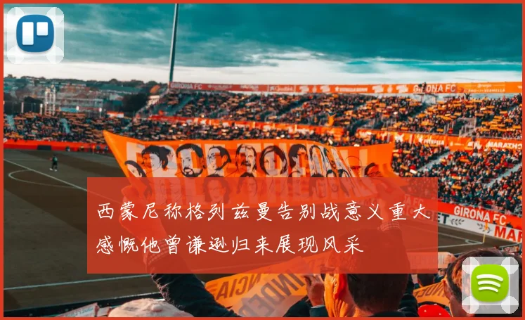 西蒙尼称格列兹曼告别战意义重大感慨他曾谦逊归来展现风采