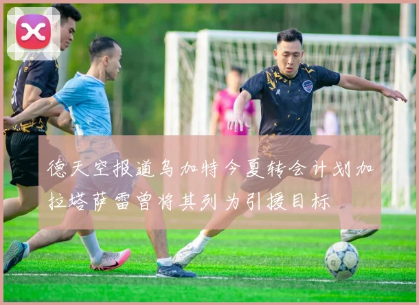 德天空报道乌加特今夏转会计划加拉塔萨雷曾将其列为引援目标