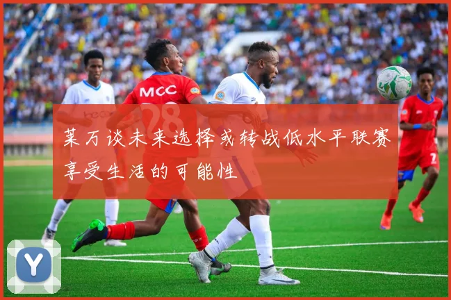 莱万谈未来选择或转战低水平联赛享受生活的可能性