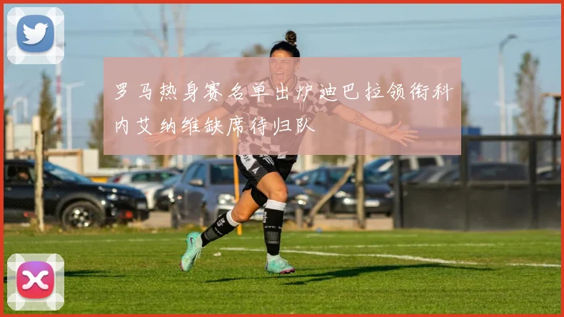 罗马热身赛名单出炉迪巴拉领衔科内艾纳维缺席待归队