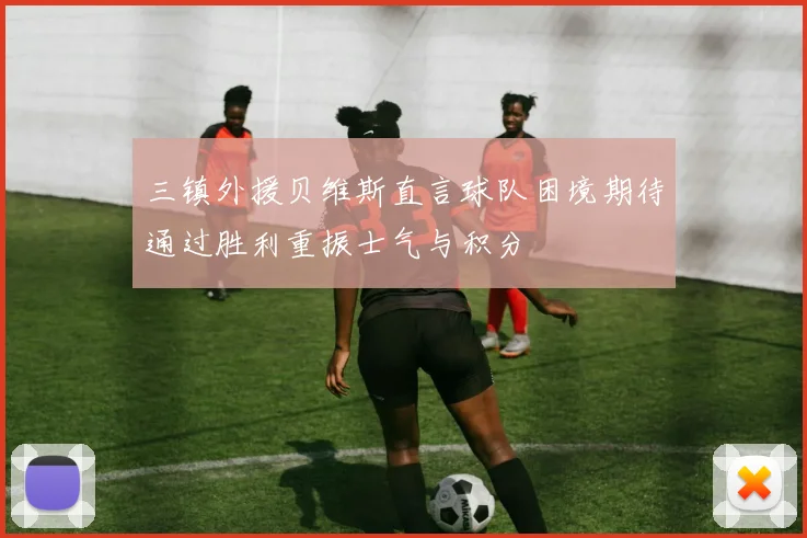 三镇外援贝维斯直言球队困境期待通过胜利重振士气与积分