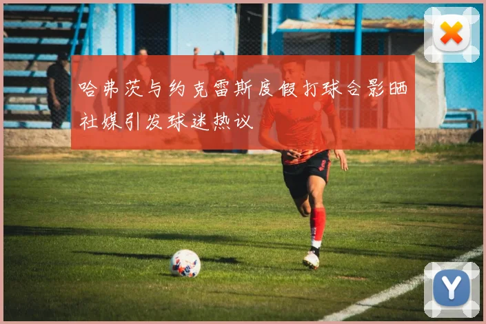 哈弗茨与约克雷斯度假打球合影晒社媒引发球迷热议